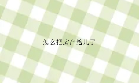 怎么把房产给儿子(怎么把房子给儿子)