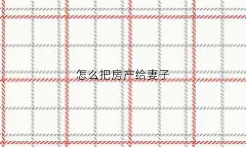 怎么把房产给妻子(怎么把房产给妻子继承)