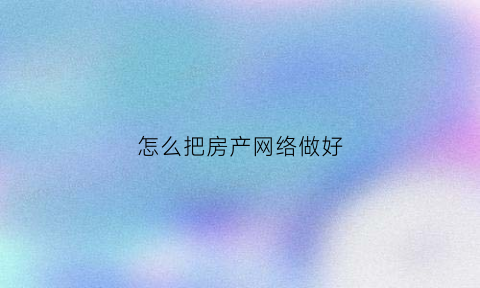 怎么把房产网络做好(房产网络发布技巧)