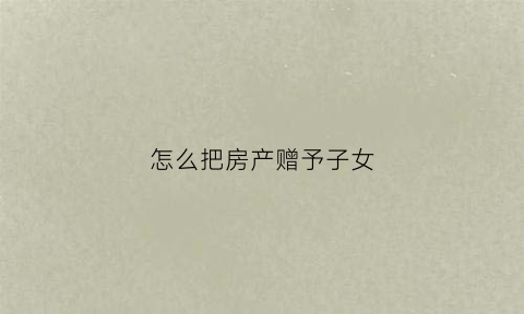 怎么把房产赠予子女(房子如何赠与给子女)