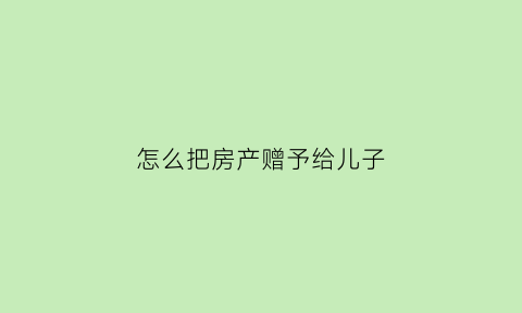 怎么把房产赠予给儿子(怎样把房子赠与孩子)