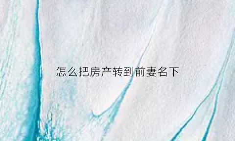 怎么把房产转到前妻名下(怎么把房子过户给前妻)