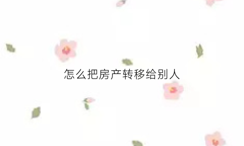怎么把房产转移给别人(怎么把房子转给别人)