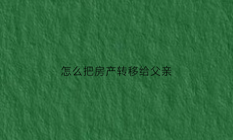 怎么把房产转移给父亲(怎么把房产转移给父亲呢)