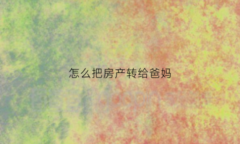 怎么把房产转给爸妈(怎么把房产转给父母)