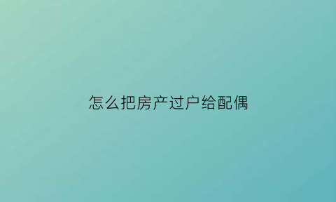怎么把房产过户给配偶(房产怎么过户给爱人)