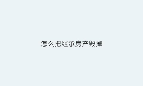 怎么把继承房产毁掉(如何继承房子最划算)