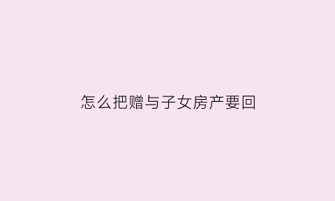怎么把赠与子女房产要回(赠予子女的房产怎么能要回来)