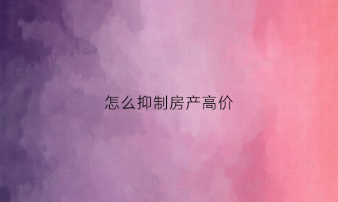 怎么抑制房产高价(抑制房价上涨的措施有哪些)