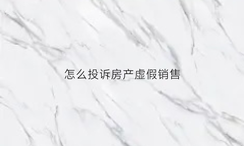 怎么投诉房产虚假销售(房产虚假广告怎么投诉)
