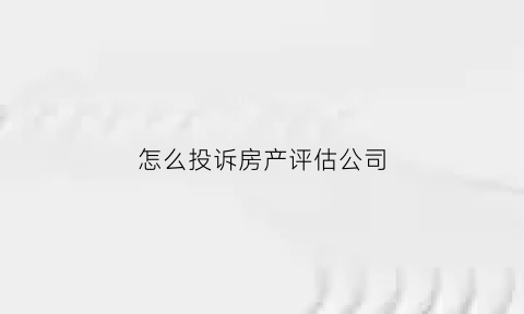 怎么投诉房产评估公司(投诉评估公司去哪里)