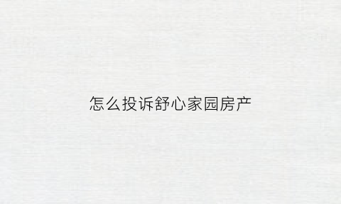 怎么投诉舒心家园房产(舒心家园房产投诉电话)