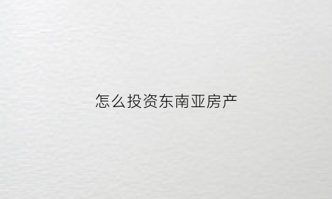 怎么投资东南亚房产(2020东南亚买房投资)