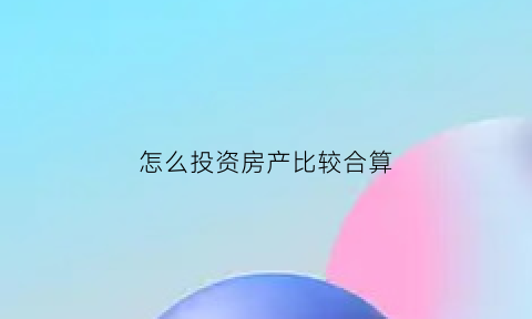 怎么投资房产比较合算(怎么投资买房子)