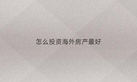 怎么投资海外房产最好(投资海外房产最好的方)