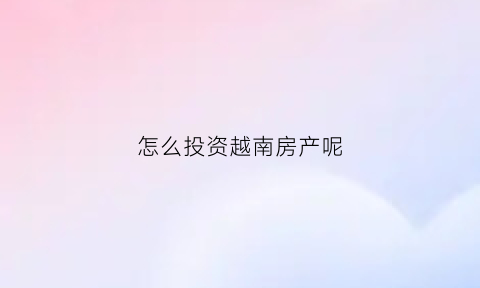 怎么投资越南房产呢(越南房产投资骗局)