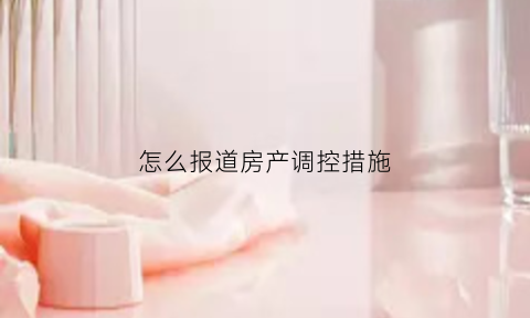 怎么报道房产调控措施(如何进行房地产调控)