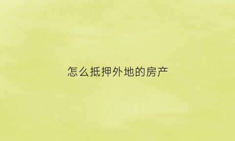 怎么抵押外地的房产(房产证如何异地抵押)