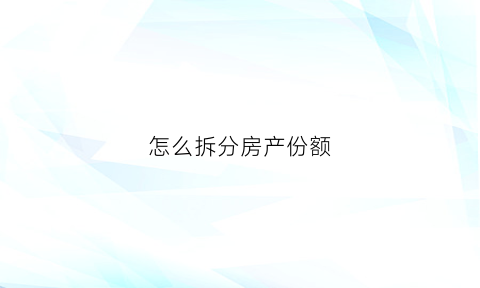 怎么拆分房产份额(房产份额分割后有什么后遗症)