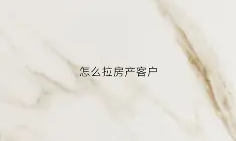 怎么拉房产客户(怎么拉房产客户微信)