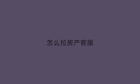 怎么拉房产客服(房地产客服怎么叫客户来看房)