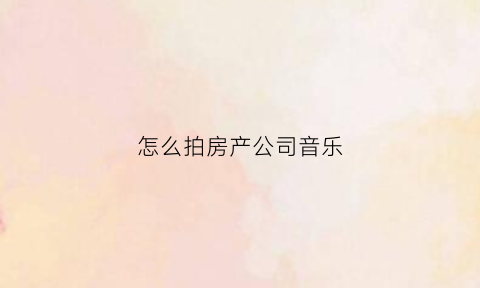 怎么拍房产公司音乐(如何拍房产室内视频)