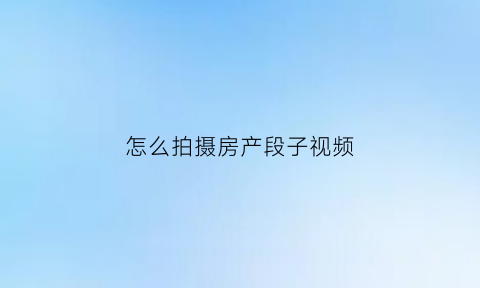 怎么拍摄房产段子视频(如何拍房子视频教程)