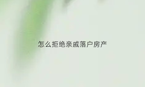 怎么拒绝亲戚落户房产(如何拒绝亲戚挂靠户口)