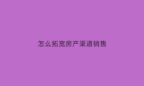 怎么拓宽房产渠道销售(如何提升房地产渠道拓客)