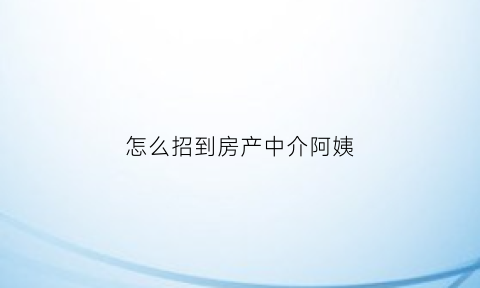 怎么招到房产中介阿姨(怎么招到房产中介阿姨的工作)