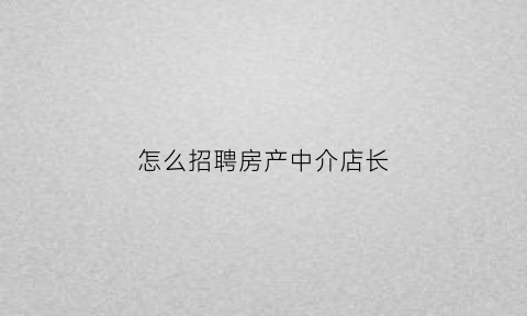 怎么招聘房产中介店长(如何招聘房产中介员工)