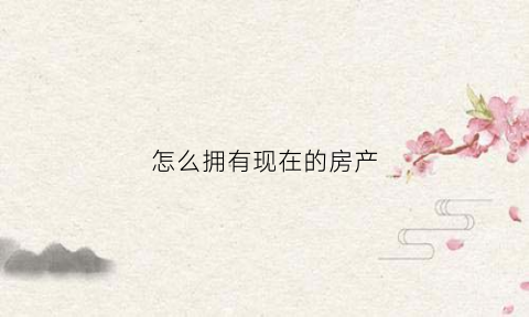 怎么拥有现在的房产(怎么才能拥有自己的房子)
