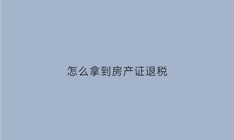怎么拿到房产证退税(怎么拿到房产证退税信息)