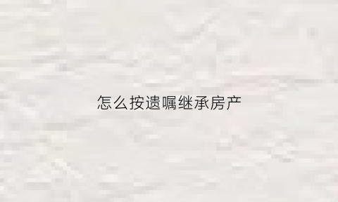 怎么按遗嘱继承房产(如何按遗嘱继承房产)
