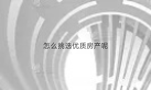 怎么挑选优质房产呢(如何选好房)