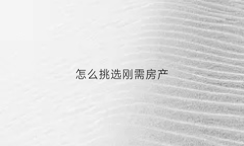 怎么挑选刚需房产(如何挑选刚需房)
