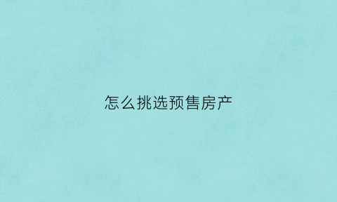 怎么挑选预售房产(买预售商品房流程)