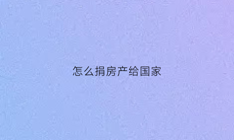 怎么捐房产给国家(怎么捐房产给国家家长)