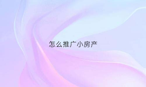 怎么推广小房产(房产行业如何做推广)