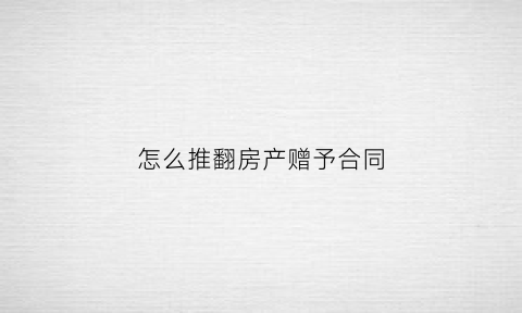 怎么推翻房产赠予合同(怎么推翻房产赠予合同纠纷)