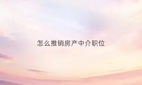 怎么推销房产中介职位(房产中介推销自己的话术)