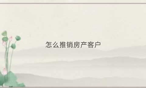 怎么推销房产客户(如何推销房子给客户)