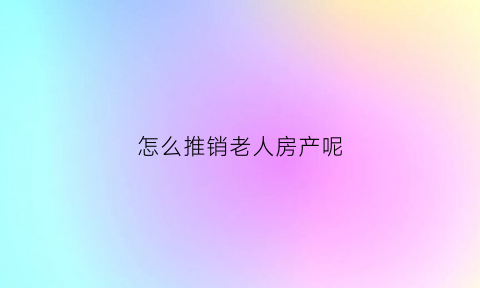 怎么推销老人房产呢(卖老人的房子流程)
