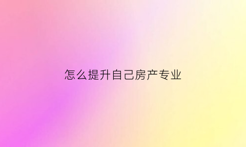 怎么提升自己房产专业(房产渠道怎么样提升业绩)