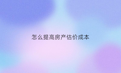 怎么提高房产估价成本(提高房子评估价格什么意思)