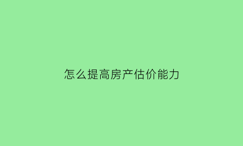 怎么提高房产估价能力(怎么提高房产估价能力的方法)