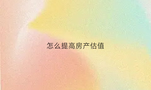 怎么提高房产估值(如何提高房产评估价格)