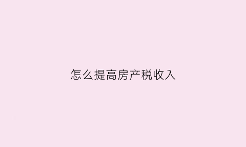 怎么提高房产税收入(怎么提高房产税收入的比重)