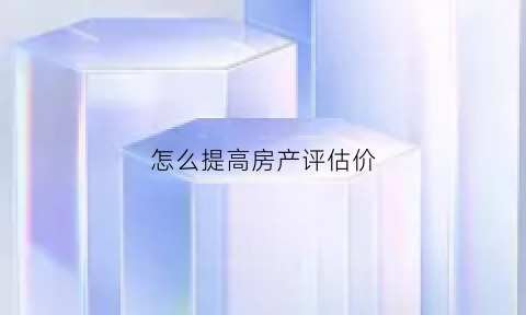 怎么提高房产评估价(怎么让房子评估价高)