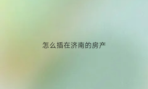 怎么插在济南的房产(济南网上怎样打印房产证明)